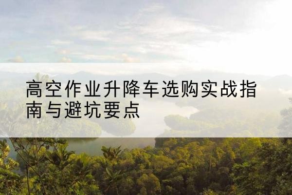宁化升降车怎么选-高空作业升降车选购实战指南与避坑要点