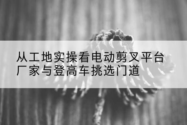 宁化电动剪叉升降平台厂家-从工地实操看电动剪叉平台厂家与登高车挑选门道