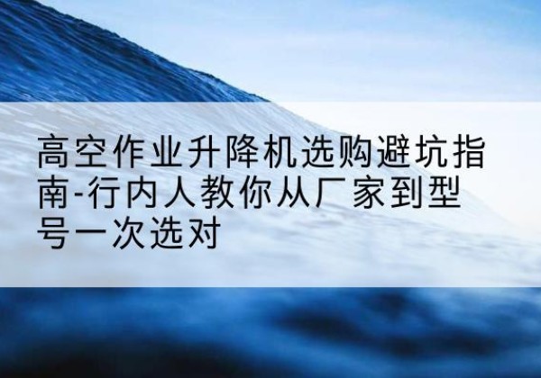宁化升降平台厂家-高空作业升降机选购避坑指南-行内人教你从厂家到型号一次选对