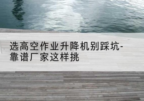 宁化剪叉式升降机厂家-选高空作业升降机别踩坑-靠谱厂家这样挑