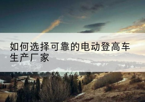 宁化电动登高车厂家-如何选择可靠的电动登高车生产厂家