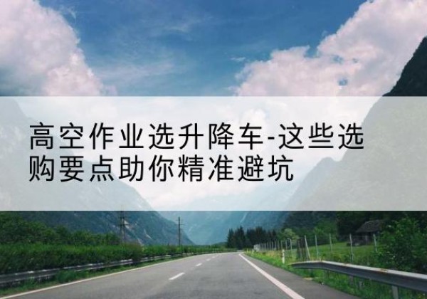 宁化升降车厂家-高空作业选升降车-这些选购要点助你*避坑