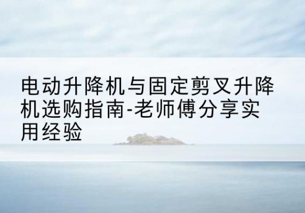 宁化电动升降机怎么选-电动升降机与固定剪叉升降机选购指南-老师傅分享实用经验