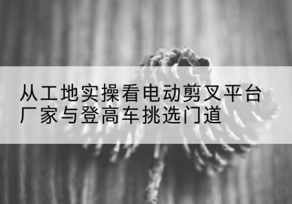 宁化电动剪叉升降平台厂家-从工地实操看电动剪叉平台厂家与登高车挑选门道