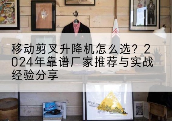 宁化升降平台厂家推荐-移动剪叉升降机怎么选？2024年靠谱厂家推荐与实战经验分享
